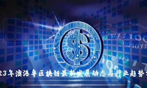 2023年澳港粤区块链最新发展动态与行业趋势分析