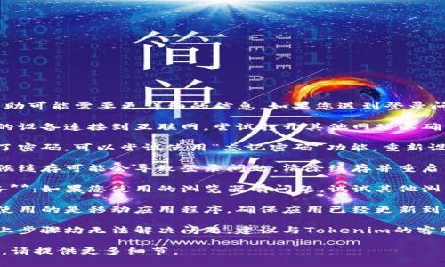 抱歉，关于“tokenim”的具体帮助可能需要更详细的信息。如果您遇到登录问题，可以尝试以下方法来解决：

1. **检查网络连接**：确保您的设备连接到互联网。尝试打开其他网站以确认网络正常。

2. **重置密码**：如果您忘记了密码，可以尝试使用“忘记密码”功能，重新设置密码。

3. **清除浏览器缓存**：有时候缓存可能会导致登录问题，清除缓存并重启浏览器后再尝试登录。

4. **使用不同的浏览器或设备**：如果您使用的浏览器有问题，试试其他浏览器或设备。

5. **更新应用程序**：如果您使用的是移动应用程序，确保应用已经更新到最新版本。

6. **联系客服支持**：如果以上步骤均无法解决问题，建议与Tokenim的客服支持联系，获取专业帮助。

如果有特定的错误信息或问题，请提供更多细节。
